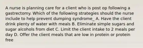 A nurse is planning care for a client who is post op following a gastrectomy. Which of the following strategies should the nurse include to help prevent dumping syndrome_ A. Have the client drink plenty of water with meals B. Eliminate simple sugars and sugar alcohols from diet C. Limit the client intake to 2 meals per day D. Offer the client meals that are low in protein or protein free