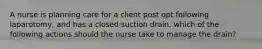 A nurse is planning care for a client post opt following laparotomy, and has a closed suction drain. which of the following actions should the nurse take to manage the drain?