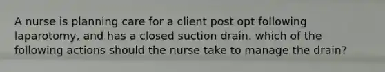 A nurse is planning care for a client post opt following laparotomy, and has a closed suction drain. which of the following actions should the nurse take to manage the drain?