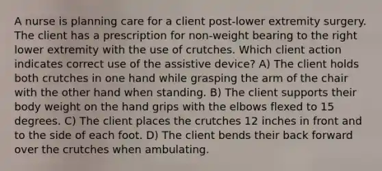 A nurse is planning care for a client post-lower extremity surgery. The client has a prescription for non-weight bearing to the right lower extremity with the use of crutches. Which client action indicates correct use of the assistive device? A) The client holds both crutches in one hand while grasping the arm of the chair with the other hand when standing. B) The client supports their body weight on the hand grips with the elbows flexed to 15 degrees. C) The client places the crutches 12 inches in front and to the side of each foot. D) The client bends their back forward over the crutches when ambulating.