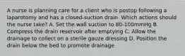 A nurse is planning care for a client who is postop following a laparotomy and has a closed-suction drain. Which actions should the nurse take? A. Set the wall suction to 80-100mmHg B. Compress the drain reservoir after emptying C. Allow the drainage to collect on a sterile gauze dressing D. Position the drain below the bed to promote drainage