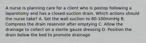 A nurse is planning care for a client who is postop following a laparotomy and has a closed-suction drain. Which actions should the nurse take? A. Set the wall suction to 80-100mmHg B. Compress the drain reservoir after emptying C. Allow the drainage to collect on a sterile gauze dressing D. Position the drain below the bed to promote drainage