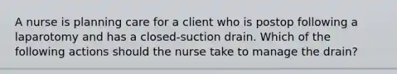 A nurse is planning care for a client who is postop following a laparotomy and has a closed-suction drain. Which of the following actions should the nurse take to manage the drain?