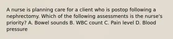 A nurse is planning care for a client who is postop following a nephrectomy. Which of the following assessments is the nurse's priority? A. Bowel sounds B. WBC count C. Pain level D. Blood pressure