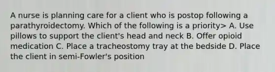 A nurse is planning care for a client who is postop following a parathyroidectomy. Which of the following is a priority> A. Use pillows to support the client's head and neck B. Offer opioid medication C. Place a tracheostomy tray at the bedside D. Place the client in semi-Fowler's position