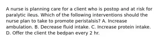 A nurse is planning care for a client who is postop and at risk for paralytic ileus. Which of the following interventions should the nurse plan to take to promote peristalsis? A. Increase ambulation. B. Decrease fluid intake. C. Increase protein intake. D. Offer the client the bedpan every 2 hr.