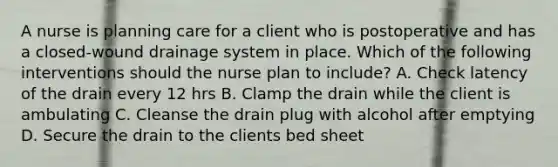 A nurse is planning care for a client who is postoperative and has a closed-wound drainage system in place. Which of the following interventions should the nurse plan to include? A. Check latency of the drain every 12 hrs B. Clamp the drain while the client is ambulating C. Cleanse the drain plug with alcohol after emptying D. Secure the drain to the clients bed sheet