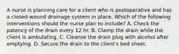 A nurse is planning care for a client who is postoperative and has a closed-wound drainage system in place. Which of the following interventions should the nurse plan to include? A. Check the patency of the drain every 12 hr. B. Clamp the drain while the client is ambulating. C. Cleanse the drain plug with alcohol after emptying. D. Secure the drain to the client's bed sheet.