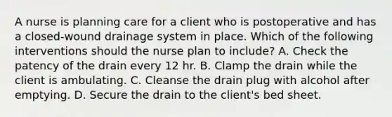 A nurse is planning care for a client who is postoperative and has a closed-wound drainage system in place. Which of the following interventions should the nurse plan to include? A. Check the patency of the drain every 12 hr. B. Clamp the drain while the client is ambulating. C. Cleanse the drain plug with alcohol after emptying. D. Secure the drain to the client's bed sheet.