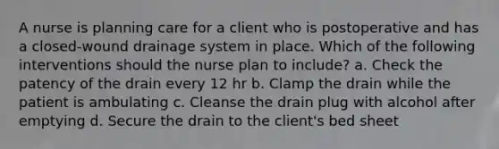 A nurse is planning care for a client who is postoperative and has a closed-wound drainage system in place. Which of the following interventions should the nurse plan to include? a. Check the patency of the drain every 12 hr b. Clamp the drain while the patient is ambulating c. Cleanse the drain plug with alcohol after emptying d. Secure the drain to the client's bed sheet