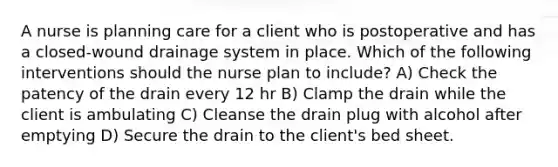 A nurse is planning care for a client who is postoperative and has a closed-wound drainage system in place. Which of the following interventions should the nurse plan to include? A) Check the patency of the drain every 12 hr B) Clamp the drain while the client is ambulating C) Cleanse the drain plug with alcohol after emptying D) Secure the drain to the client's bed sheet.