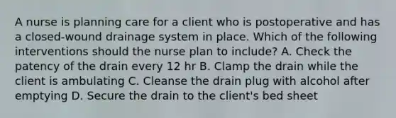 A nurse is planning care for a client who is postoperative and has a closed-wound drainage system in place. Which of the following interventions should the nurse plan to include? A. Check the patency of the drain every 12 hr B. Clamp the drain while the client is ambulating C. Cleanse the drain plug with alcohol after emptying D. Secure the drain to the client's bed sheet