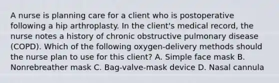 A nurse is planning care for a client who is postoperative following a hip arthroplasty. In the client's medical record, the nurse notes a history of chronic obstructive pulmonary disease (COPD). Which of the following oxygen-delivery methods should the nurse plan to use for this client? A. Simple face mask B. Nonrebreather mask C. Bag-valve-mask device D. Nasal cannula