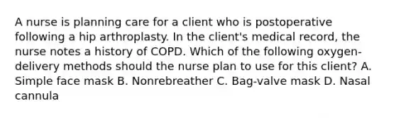 A nurse is planning care for a client who is postoperative following a hip arthroplasty. In the client's medical record, the nurse notes a history of COPD. Which of the following oxygen-delivery methods should the nurse plan to use for this client? A. Simple face mask B. Nonrebreather C. Bag-valve mask D. Nasal cannula