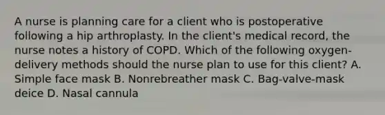 A nurse is planning care for a client who is postoperative following a hip arthroplasty. In the client's medical record, the nurse notes a history of COPD. Which of the following oxygen-delivery methods should the nurse plan to use for this client? A. Simple face mask B. Nonrebreather mask C. Bag-valve-mask deice D. Nasal cannula