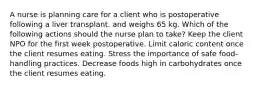 A nurse is planning care for a client who is postoperative following a liver transplant. and weighs 65 kg. Which of the following actions should the nurse plan to take? Keep the client NPO for the first week postoperative. Limit caloric content once the client resumes eating. Stress the importance of safe food-handling practices. Decrease foods high in carbohydrates once the client resumes eating.