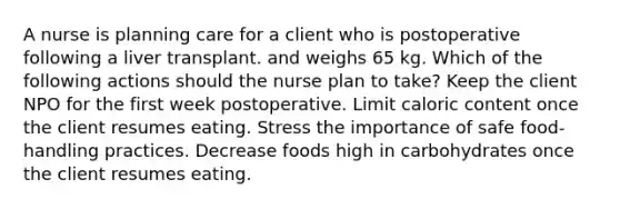 A nurse is planning care for a client who is postoperative following a liver transplant. and weighs 65 kg. Which of the following actions should the nurse plan to take? Keep the client NPO for the first week postoperative. Limit caloric content once the client resumes eating. Stress the importance of safe food-handling practices. Decrease foods high in carbohydrates once the client resumes eating.