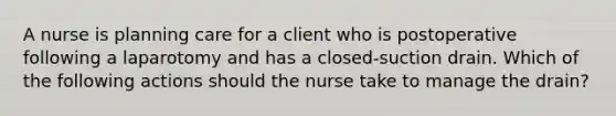 A nurse is planning care for a client who is postoperative following a laparotomy and has a closed-suction drain. Which of the following actions should the nurse take to manage the drain?