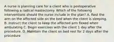 A nurse is planning care for a client who is postoperative following a radical mastectomy. Which of the following interventions should the nurse include in the plan? A. Rest the arm on the affected side on the bed when the client is sleeping. B. Instruct the client to keep the affected arm flexed when ambulating C. Begin exercises with the client 1 day after the procedure. D. Maintain the client on bed rest for 2 days after the procedure