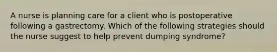 A nurse is planning care for a client who is postoperative following a gastrectomy. Which of the following strategies should the nurse suggest to help prevent dumping syndrome?