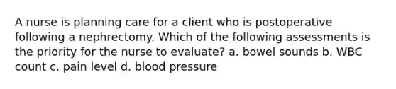 A nurse is planning care for a client who is postoperative following a nephrectomy. Which of the following assessments is the priority for the nurse to evaluate? a. bowel sounds b. WBC count c. pain level d. blood pressure