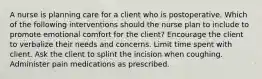 A nurse is planning care for a client who is postoperative. Which of the following interventions should the nurse plan to include to promote emotional comfort for the client? Encourage the client to verbalize their needs and concerns. Limit time spent with client. Ask the client to splint the incision when coughing. Administer pain medications as prescribed.