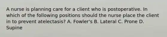 A nurse is planning care for a client who is postoperative. In which of the following positions should the nurse place the client in to prevent atelectasis? A. Fowler's B. Lateral C. Prone D. Supine