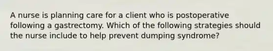 A nurse is planning care for a client who is postoperative following a gastrectomy. Which of the following strategies should the nurse include to help prevent dumping syndrome?