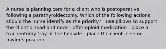 A nurse is planning care for a client who is postoperative following a parathyroidectomy. Which of the following actions should the nurse identify as the priority? - use pillows to support the client's head and neck - offer opioid medication - place a tracheotomy tray at the bedside - place the client in semi-fowler's position