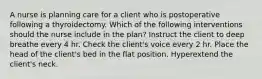 A nurse is planning care for a client who is postoperative following a thyroidectomy. Which of the following interventions should the nurse include in the plan? Instruct the client to deep breathe every 4 hr. Check the client's voice every 2 hr. Place the head of the client's bed in the flat position. Hyperextend the client's neck.