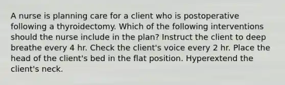 A nurse is planning care for a client who is postoperative following a thyroidectomy. Which of the following interventions should the nurse include in the plan? Instruct the client to deep breathe every 4 hr. Check the client's voice every 2 hr. Place the head of the client's bed in the flat position. Hyperextend the client's neck.