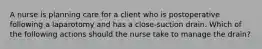 A nurse is planning care for a client who is postoperative following a laparotomy and has a close-suction drain. Which of the following actions should the nurse take to manage the drain?