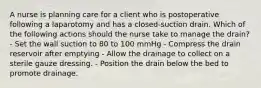 A nurse is planning care for a client who is postoperative following a laparotomy and has a closed-suction drain. Which of the following actions should the nurse take to manage the drain? - Set the wall suction to 80 to 100 mmHg - Compress the drain reservoir after emptying - Allow the drainage to collect on a sterile gauze dressing. - Position the drain below the bed to promote drainage.