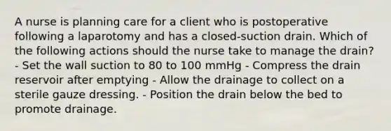 A nurse is planning care for a client who is postoperative following a laparotomy and has a closed-suction drain. Which of the following actions should the nurse take to manage the drain? - Set the wall suction to 80 to 100 mmHg - Compress the drain reservoir after emptying - Allow the drainage to collect on a sterile gauze dressing. - Position the drain below the bed to promote drainage.