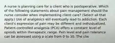 A nurse is planning care for a client who is postoperative. Which of the following statements about pain management should the nurse consider when implementing client care? (Select all that apply.) Use of analgesics will eventually lead to addiction. Each client's expression of pain may be different and individualized. Patient-controlled analgesia (PCA) offers a constant level of opioids within therapeutic range. Pain level and pain tolerance can be assessed using a scale from 0 to 10. The clie