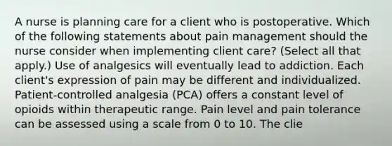 A nurse is planning care for a client who is postoperative. Which of the following statements about pain management should the nurse consider when implementing client care? (Select all that apply.) Use of analgesics will eventually lead to addiction. Each client's expression of pain may be different and individualized. Patient-controlled analgesia (PCA) offers a constant level of opioids within therapeutic range. Pain level and pain tolerance can be assessed using a scale from 0 to 10. The clie