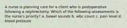 A nurse is planning care for a client who is postoperative following a nephrectomy. Which of the following assessments is the nurse's priority? a. bowel sounds b. wbc count c. pain level d. blood pressure
