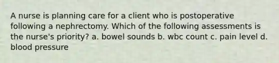 A nurse is planning care for a client who is postoperative following a nephrectomy. Which of the following assessments is the nurse's priority? a. bowel sounds b. wbc count c. pain level d. blood pressure