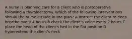 A nurse is planning care for a client who is postoperative following a thyroidectomy. Which of the following interventions should the nurse include in the plan? A instruct the client to deep breathe every 4 hours B check the client's voice every 2 hours C place the head of the client's bed in the flat position D hyperextend the client's neck