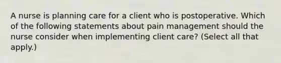 A nurse is planning care for a client who is postoperative. Which of the following statements about pain management should the nurse consider when implementing client care? (Select all that apply.)