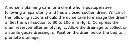 A nurse is planning care for a client who is postoperative following a laparotomy and has a closed-suction drain. Which of the following actions should the nurse take to manage the drain? a. Set the wall suction to 80 to 100 mm Hg. b. Compress the drain reservoir after emptying. c. Allow the drainage to collect on a sterile gauze dressing. d. Position the drain below the bed to promote drainage.