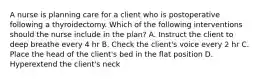 A nurse is planning care for a client who is postoperative following a thyroidectomy. Which of the following interventions should the nurse include in the plan? A. Instruct the client to deep breathe every 4 hr B. Check the client's voice every 2 hr C. Place the head of the client's bed in the flat position D. Hyperextend the client's neck