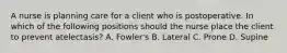 A nurse is planning care for a client who is postoperative. In which of the following positions should the nurse place the client to prevent atelectasis? A. Fowler's B. Lateral C. Prone D. Supine