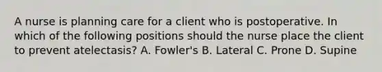 A nurse is planning care for a client who is postoperative. In which of the following positions should the nurse place the client to prevent atelectasis? A. Fowler's B. Lateral C. Prone D. Supine