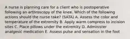 A nurse is planning care for a client who is postoperative following an arthroscopy of the knee. Which of the following actions should the nurse take? (SATA) A. Assess the color and temperature of the extremity B. Apply warm compress to incision sites C. Place pillows under the extremity D. Administer analgesic medication E. Assess pulse and sensation in the foot