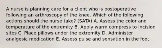 A nurse is planning care for a client who is postoperative following an arthroscopy of the knee. Which of the following actions should the nurse take? (SATA) A. Assess the color and temperature of the extremity B. Apply warm compress to incision sites C. Place pillows under the extremity D. Administer analgesic medication E. Assess pulse and sensation in the foot