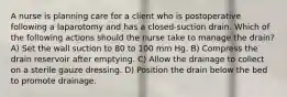 A nurse is planning care for a client who is postoperative following a laparotomy and has a closed-suction drain. Which of the following actions should the nurse take to manage the drain? A) Set the wall suction to 80 to 100 mm Hg. B) Compress the drain reservoir after emptying. C) Allow the drainage to collect on a sterile gauze dressing. D) Position the drain below the bed to promote drainage.