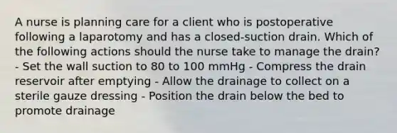 A nurse is planning care for a client who is postoperative following a laparotomy and has a closed-suction drain. Which of the following actions should the nurse take to manage the drain? - Set the wall suction to 80 to 100 mmHg - Compress the drain reservoir after emptying - Allow the drainage to collect on a sterile gauze dressing - Position the drain below the bed to promote drainage