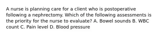 A nurse is planning care for a client who is postoperative following a nephrectomy. Which of the following assessments is the priority for the nurse to evaluate? A. Bowel sounds B. WBC count C. Pain level D. Blood pressure