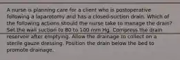 A nurse is planning care for a client who is postoperative following a laparotomy and has a closed-suction drain. Which of the following actions should the nurse take to manage the drain? Set the wall suction to 80 to 100 mm Hg. Compress the drain reservoir after emptying. Allow the drainage to collect on a sterile gauze dressing. Position the drain below the bed to promote drainage.